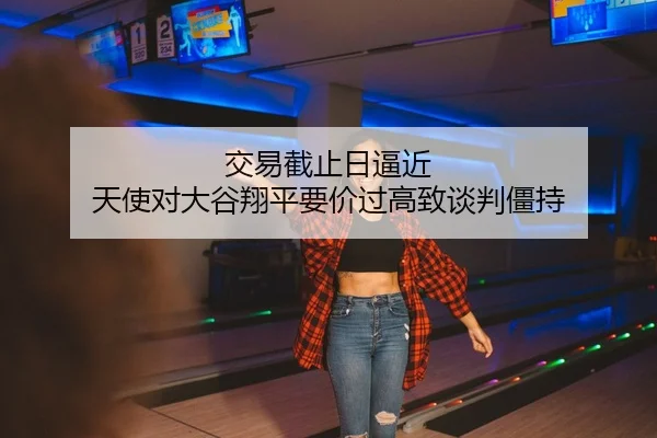 交易截止日逼近 天使对大谷翔平要价过高致谈判僵持