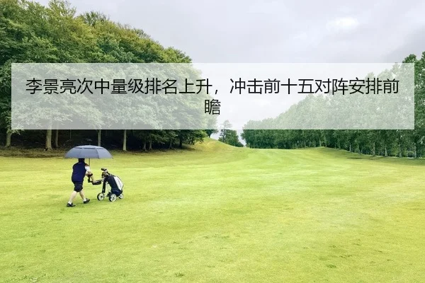 李景亮次中量级排名上升，冲击前十五对阵安排前瞻